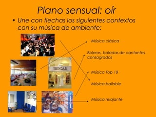 Plano sensual: oír
• Une con flechas los siguientes contextos
con su música de ambiente:
Música clásica
Boleros, baladas de cantantes
consagrados
Música Top 10
Música bailable
Música relajante
 