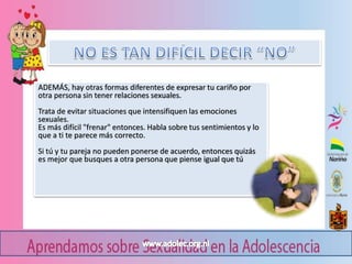 ADEMÁS, hay otras formas diferentes de expresar tu cariño por
otra persona sin tener relaciones sexuales.
Trata de evitar situaciones que intensifiquen las emociones
sexuales.
Es más difícil "frenar" entonces. Habla sobre tus sentimientos y lo
que a ti te parece más correcto.
Si tú y tu pareja no pueden ponerse de acuerdo, entonces quizás
es mejor que busques a otra persona que piense igual que tú
 