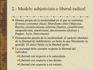 2.- Modelo subjetivista o liberal-radical
Humus propio de la modernidad en el que se sustentan
diversas corrientes éticas: liberalismo ético (Marcuse,
Rawls), existencialismo nihilista (Sartre), cientificismo
neopositivista, emotivismo, decisionismo (Kelsen y
Popper, Ayer, Stenvenson).
Pensamiento propio de la modernidad: el carácter absoluto
de la libertad de indiferencia: es lícito lo que libremente es
querido. El único límite es la libertad ajena.
La sociedad debe siempre respetar la libertad del
individuo.
Libertad con respecto a la naturaleza.
Libertad con respecto a los demás.
Libertad con respecto a mí mismo.
 