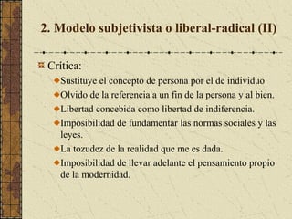 2. Modelo subjetivista o liberal-radical (II)
Crítica:
Sustituye el concepto de persona por el de individuo
Olvido de la referencia a un fin de la persona y al bien.
Libertad concebida como libertad de indiferencia.
Imposibilidad de fundamentar las normas sociales y las
leyes.
La tozudez de la realidad que me es dada.
Imposibilidad de llevar adelante el pensamiento propio
de la modernidad.
 