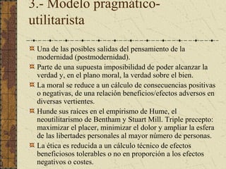 3.- Modelo pragmático-
utilitarista
Una de las posibles salidas del pensamiento de la
modernidad (postmodernidad).
Parte de una supuesta imposibilidad de poder alcanzar la
verdad y, en el plano moral, la verdad sobre el bien.
La moral se reduce a un cálculo de consecuencias positivas
o negativas, de una relación beneficios/efectos adversos en
diversas vertientes.
Hunde sus raíces en el empirismo de Hume, el
neoutilitarismo de Bentham y Stuart Mill. Triple precepto:
maximizar el placer, minimizar el dolor y ampliar la esfera
de las libertades personales al mayor número de personas.
La ética es reducida a un cálculo técnico de efectos
beneficiosos tolerables o no en proporción a los efectos
negativos o costes.
 
