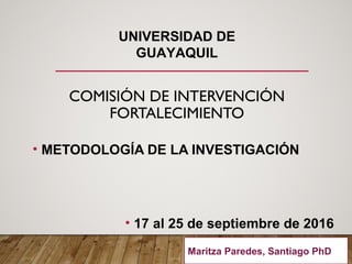 COMISIÓN DE INTERVENCIÓN
FORTALECIMIENTO
• METODOLOGÍA DE LA INVESTIGACIÓN
• 17 al 25 de septiembre de 2016
UNIVERSIDAD DE
GUAYAQUIL
Maritza Paredes, Santiago PhD.
 