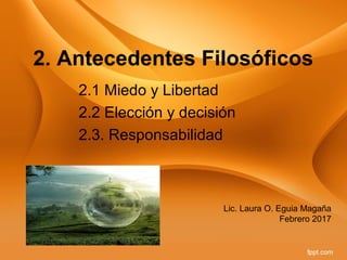 2. Antecedentes Filosóficos
2.1 Miedo y Libertad
2.2 Elección y decisión
2.3. Responsabilidad
Lic. Laura O. Eguia Magaña
Febrero 2017
 