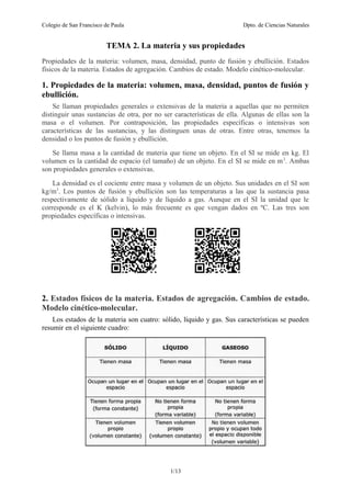 Colegio de San Francisco de Paula Dpto. de Ciencias Naturales
TEMA 2. La materia y sus propiedades
Propiedades de la materia: volumen, masa, densidad, punto de fusión y ebullición. Estados
físicos de la materia. Estados de agregación. Cambios de estado. Modelo cinético-molecular.
1. Propiedades de la materia: volumen, masa, densidad, puntos de fusión y
ebullición.
Se llaman propiedades generales o extensivas de la materia a aquellas que no permiten
distinguir unas sustancias de otra, por no ser características de ella. Algunas de ellas son la
masa o el volumen. Por contraposición, las propiedades específicas o intensivas son
características de las sustancias, y las distinguen unas de otras. Entre otras, tenemos la
densidad o los puntos de fusión y ebullición.
Se llama masa a la cantidad de materia que tiene un objeto. En el SI se mide en kg. El
volumen es la cantidad de espacio (el tamaño) de un objeto. En el SI se mide en m3
. Ambas
son propiedades generales o extensivas.
La densidad es el cociente entre masa y volumen de un objeto. Sus unidades en el SI son
kg/m3
. Los puntos de fusión y ebullición son las temperaturas a las que la sustancia pasa
respectivamente de sólido a líquido y de líquido a gas. Aunque en el SI la unidad que le
corresponde es el K (kelvin), lo más frecuente es que vengan dados en ºC. Las tres son
propiedades específicas o intensivas.
2. Estados físicos de la materia. Estados de agregación. Cambios de estado.
Modelo cinético-molecular.
Los estados de la materia son cuatro: sólido, líquido y gas. Sus características se pueden
resumir en el siguiente cuadro:
1/13
 