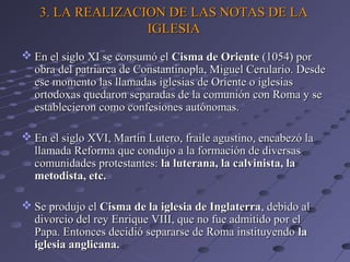 3. LA REALIZACION DE LAS NOTAS DE LA3. LA REALIZACION DE LAS NOTAS DE LA
IGLESIAIGLESIA
 En el siglo XI se consumó elEn el siglo XI se consumó el Cisma de OrienteCisma de Oriente (1054) por(1054) por
obra del patriarca de Constantinopla, Miguel Cerulario. Desdeobra del patriarca de Constantinopla, Miguel Cerulario. Desde
ese momento las llamadas iglesias de Oriente o iglesiasese momento las llamadas iglesias de Oriente o iglesias
ortodoxas quedaron separadas de la comunión con Roma y seortodoxas quedaron separadas de la comunión con Roma y se
establecieron como confesiones autónomas.establecieron como confesiones autónomas.
 En el siglo XVI, Martín Lutero, fraile agustino, encabezó laEn el siglo XVI, Martín Lutero, fraile agustino, encabezó la
llamada Reforma que condujo a la formación de diversasllamada Reforma que condujo a la formación de diversas
comunidades protestantes:comunidades protestantes: la luterana, la calvinista, lala luterana, la calvinista, la
metodista, etc.metodista, etc.
 Se produjo elSe produjo el Cisma de la iglesia de InglaterraCisma de la iglesia de Inglaterra, debido al, debido al
divorcio del rey Enrique VIII, que no fue admitido por eldivorcio del rey Enrique VIII, que no fue admitido por el
Papa. Entonces decidió separarse de Roma instituyendoPapa. Entonces decidió separarse de Roma instituyendo lala
iglesia anglicana.iglesia anglicana.
 