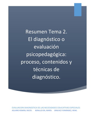 Resumen Tema 2.
El diagnóstico o
evaluación
psicopedagógica:
proceso, contenidos y
técnicas de
diagnóstico.
EVALUACION DIAGNOSTICA DE LAS NECESIDADES EDUCATIVAS ESPECIALES
AGUIRRE ROMÁN, ROCÍO. BONILLO DÍA, MARÍA. SÁNCHEZ FERNÁNDEZ, IRENE.
AGUIRRE
 