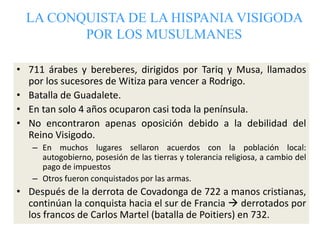 LA CONQUISTA DE LA HISPANIA VISIGODA
POR LOS MUSULMANES
• 711 árabes y bereberes, dirigidos por Tariq y Musa, llamados
por...