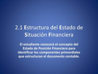 2.1 Estructura del Estado de
Situación Financiera
El estudiante conocerá el concepto del
Estado de Posición Financiera para
identificar los componentes primordiales
que estructuran el documento contable.
 