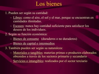 Los bienes
1. Pueden ser según su cantidad:
– Libres: como el aire, el sol y el mar, porque se encuentran en
cantidades ilimitadas.
– Escasos: nunca hay cantidad suficiente para satisfacer los
deseos de los individuos.
2. Según su función económica:
– Bienes de consumo (duraderos o no duraderos)
– Bienes de capital o intermedios
3. También pueden ser según su naturaleza:
– Materiales o tangibles: materias primas o productos elaborados
obtenidos a través de los sectores primario y secundario
– Servicios o intangibles: realizados por el sector terciario
 