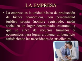 LA EMPRESA
• La empresa es la unidad básica de producción
de bienes económicos, con personalidad
jurídica propia (nombre registrado, razón
social en un lugar determinado, estatutos…)
que se sirve de recursos humanos y
económicos para lograr a obtener un beneficio
satisfaciendo las necesidades de sus clientes.
 