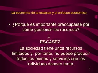 La economía de la escasez y el enfoque económico
• ¿Porqué es importante preocuparse por
cómo gestionar los recursos?
↓
ESCASEZ:
La sociedad tiene unos recursos
limitados y, por tanto, no puede producir
todos los bienes y servicios que los
individuos desean tener.
3
 