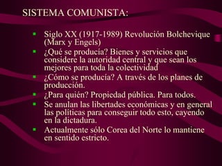 SISTEMA COMUNISTA:
 Siglo XX (1917-1989) Revolución Bolchevique
(Marx y Engels)
 ¿Qué se producía? Bienes y servicios que
considere la autoridad central y que sean los
mejores para toda la colectividad
 ¿Cómo se producía? A través de los planes de
producción.
 ¿Para quién? Propiedad pública. Para todos.
 Se anulan las libertades económicas y en general
las políticas para conseguir todo esto, cayendo
en la dictadura.
 Actualmente sólo Corea del Norte lo mantiene
en sentido estricto.
 