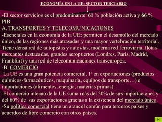 ECONOMÍA EN LA UE: SECTOR TERCIARIO
-El sector servicios es el predominante: 61 % población activa y 66 %
PIB.
A. TRANSPORTES Y TELECOMUNICACIONES
-Esenciales en la economía de la UE: permiten el desarrollo del mercado
único, de las regiones más atrasadas y una mayor vertebración territorial.
Tiene densa red de autopistas y autovías, moderna red ferroviaria, flotas
mercantes destacadas, grandes aeropuertos (Londres, Paris, Madrid,
Frankfurt) y una red de telecomunicaciones transeuropea.
-B. COMERCIO
La UE es una gran potencia comercial, 1ª en exportaciones (productos
químicos-farmacéuticos, maquinaria, equipos de transporte…) e
importaciones (alimentos, energía, materias primas).
El comercio interno de la UE suma más del 50% de sus importaciones y
del 60% de sus exportaciones gracias a la existencia del mercado único.
-Su política comercial tiene un arancel común para terceros países y
acuerdos de libre comercio con otros países.
 