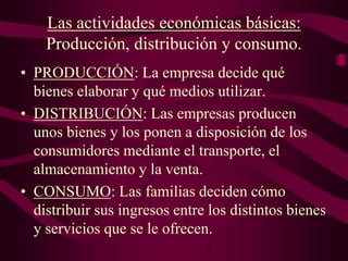 Las actividades económicas básicas:
Producción, distribución y consumo.
• PRODUCCIÓN: La empresa decide qué
bienes elaborar y qué medios utilizar.
• DISTRIBUCIÓN: Las empresas producen
unos bienes y los ponen a disposición de los
consumidores mediante el transporte, el
almacenamiento y la venta.
• CONSUMO: Las familias deciden cómo
distribuir sus ingresos entre los distintos bienes
y servicios que se le ofrecen.
 