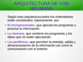ARQUITECTURA DE VON
NEUMANN
Según esta arquitectura,todos los ordenadores
están constituidos, básicamente, por:
● El microprocesador, que ejecuta los programas y
procesa la información.
● La memoria, que contiene los programas y los
datos que se están ejecutando.
● Los periféricos, que permiten la entrada, salida y
almacenamiento de la información así como la
comunicación con el exterior.
 