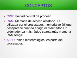 CONCEPTOS
● CPU: Unidad central de proceso.
● RAM: Memoria de acceso aleatorio. Es
utilizada por el procesador, memoria volátil que
desaparece cuando apago el ordenador. Un
ordenador va más rápido cuanta más memoria
RAM tenga.
● ALU: Unidad meteorológica, es parte del
procesador.
 