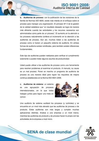 b. Auditorías de proceso: con la publicación de las revisiones de la
familia de Normas ISO 9000, existe más interés en el enfoque sobre el
proceso para manejar una organización. El principio Nº 4 de la gestión
de la calidad establece que “un resultado deseado se logra de manera
más eficiente cuando las actividades y los recursos necesarios son
administrados como parte de un proceso”. El aumento en la atención a
los procesos naturalmente conlleva al incremento en la atención a las
auditorías de proceso. Aún así, muchos tratan a las auditorías de
proceso como si fueran un pequeño sistema de auditoría. En ambas
formas de auditoría existen similitudes, pero también existen diferencias
fundamentales.
Este tipo de auditorías pueden realizarse para verificar el cumplimiento
solamente o pueden tratar algunos asuntos de productividad.
Usted puede utilizar a las auditorías de proceso como una herramienta
para resolver problemas al examinar el producto. A menudo, su causa
es un mal proceso. Poner en marcha un programa de auditoría de
proceso es una manera ideal para lograr los requisitos de mejora
continua establecidos en la Norma ISO 9001-2008.
c. Auditorías de sistema: un sistema
es una agrupación de procesos
interrelacionados, en la que todos
trabajan juntos para lograr una meta en
común.
Una auditoría de sistema auditará los procesos (y controles) y se
encuentra en un nivel más elevado que las auditorías de proceso o de
producto. Estas auditorías son más largas y cumplen muchas
aplicaciones distintas. Analiza a una empresa a un nivel marco,
mientras las auditorías de producto y de proceso hacen lo propio con las
actividades de la empresa a nivel micro.
 