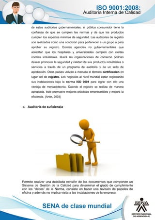 de estas auditorías gubernamentales, el público consumidor tiene la
confianza de que se cumplen las normas y de que los productos
cumplen los aspectos mínimos de seguridad. Las auditorías de registro
son realizadas como una condición para pertenecer a un grupo o para
aprobar su registro. Existen agencias no gubernamentales que
acreditan que los hospitales y universidades cumplen con ciertas
normas industriales. Quizá las organizaciones de comercio podrían
desear promover la seguridad y calidad de sus productos industriales o
servicios a través de un programa de auditoría y de un sello de
aprobación. Otros países utilizan a menudo el término certificación en
lugar del de registro. Los negocios al nivel mundial están registrando
sus instalaciones bajo la norma ISO 9001 para lograr con ello una
ventaja de mercadotecnia. Cuando el registro se realiza de manera
apropiada, éste promueve mejores prácticas empresariales y mejora la
eficiencia. (Arter, 2003)
d. Auditoría de suficiencia
Permite realizar una detallada revisión de los documentos que componen un
Sistema de Gestión de la Calidad para determinar el grado de cumplimiento
con los “debes” de la Norma, consiste en hacer una revisión de papeles de
oficina y además no implica visita a las instalaciones de la empresa.
 