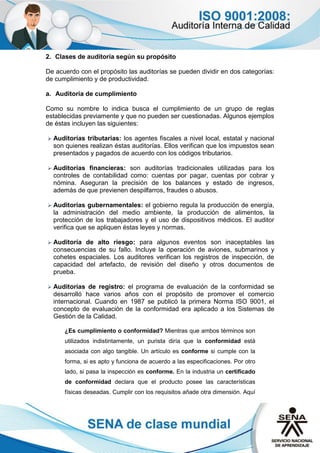 2. Clases de auditoría según su propósito
De acuerdo con el propósito las auditorías se pueden dividir en dos categorías:
de cumplimiento y de productividad.
a. Auditoría de cumplimiento
Como su nombre lo indica busca el cumplimiento de un grupo de reglas
establecidas previamente y que no pueden ser cuestionadas. Algunos ejemplos
de éstas incluyen las siguientes:
 Auditorías tributarias: los agentes fiscales a nivel local, estatal y nacional
son quienes realizan éstas auditorías. Ellos verifican que los impuestos sean
presentados y pagados de acuerdo con los códigos tributarios.
 Auditorías financieras: son auditorías tradicionales utilizadas para los
controles de contabilidad como: cuentas por pagar, cuentas por cobrar y
nómina. Aseguran la precisión de los balances y estado de ingresos,
además de que previenen despilfarros, fraudes o abusos.
 Auditorías gubernamentales: el gobierno regula la producción de energía,
la administración del medio ambiente, la producción de alimentos, la
protección de los trabajadores y el uso de dispositivos médicos. El auditor
verifica que se apliquen éstas leyes y normas.
 Auditoría de alto riesgo: para algunos eventos son inaceptables las
consecuencias de su fallo. Incluye la operación de aviones, submarinos y
cohetes espaciales. Los auditores verifican los registros de inspección, de
capacidad del artefacto, de revisión del diseño y otros documentos de
prueba.
 Auditorías de registro: el programa de evaluación de la conformidad se
desarrolló hace varios años con el propósito de promover el comercio
internacional. Cuando en 1987 se publicó la primera Norma ISO 9001, el
concepto de evaluación de la conformidad era aplicado a los Sistemas de
Gestión de la Calidad.
¿Es cumplimiento o conformidad? Mientras que ambos términos son
utilizados indistintamente, un purista diría que la conformidad está
asociada con algo tangible. Un artículo es conforme si cumple con la
forma, si es apto y funciona de acuerdo a las especificaciones. Por otro
lado, si pasa la inspección es conforme. En la industria un certificado
de conformidad declara que el producto posee las características
físicas deseadas. Cumplir con los requisitos añade otra dimensión. Aquí
 