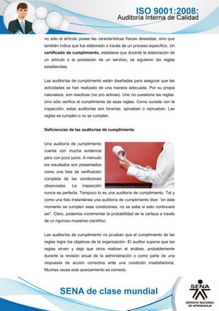 no sólo el artículo posee las características físicas deseadas, sino que
también indica que fue elaborado a través de un proceso específico. Un
certificado de cumplimiento, establece que durante la elaboración de
un artículo o la prestación de un servicio, se siguieron las reglas
establecidas.
Las auditorías de cumplimiento están diseñadas para asegurar que las
actividades se han realizado de una manera adecuada. Por su propia
naturaleza, son reactivas (no pro activas). Uno no cuestiona las reglas.
Uno sólo verifica el cumplimiento de esas reglas. Como sucede con la
inspección, estas auditorías son binarias: aprueban o reprueban. Las
reglas se cumplen o no se cumplen.
Deficiencias de las auditorías de cumplimiento
Una auditoría de cumplimiento
cuenta con mucha evidencia
pero con poco juicio. A menudo
los resultados son presentados
como una lista de verificación
completa de las condiciones
observadas. La inspección
nunca es perfecta. Tampoco lo es una auditoría de cumplimiento. Tal y
como una foto instantánea una auditoría de cumplimiento dice: “en éste
momento se cumplen esas condiciones, no se sabe si esto continuará
así”. Claro, podemos incrementar la probabilidad de la certeza a través
de un riguroso muestreo científico.
Las auditorías de cumplimiento no prueban que el cumplimiento de las
reglas logre los objetivos de la organización. El auditor supone que las
reglas sirven y deja que otros realicen el análisis; probablemente
durante la revisión anual de la administración o como parte de una
respuesta de acción correctiva ante una condición insatisfactoria.
Muchas veces este acercamiento es correcto.
 