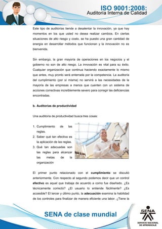 Este tipo de auditorías tiende a desalentar la innovación, ya que hay
momentos en los que usted no desea realizar cambios. En ciertas
situaciones de alto riesgo y costo, se ha puesto una gran cantidad de
energía en desarrollar métodos que funcionan y la innovación no es
bienvenida.
Sin embargo, la gran mayoría de operaciones en los negocios y el
gobierno no son de alto riesgo. La innovación es vital para su éxito.
Cualquier organización que continua haciendo exactamente lo mismo
que antes, muy pronto será enterrada por la competencia. La auditoría
del cumplimiento (por sí misma) no servirá a las necesidades de la
mayoría de las empresas a menos que cuenten con un sistema de
acciones correctivas increíblemente severo para corregir las deficiencias
encontradas.
b. Auditorías de productividad
Una auditoría de productividad busca tres cosas:
1. Cumplimiento de las
reglas.
2. Saber qué tan efectiva es
la aplicación de las reglas.
3. Qué tan adecuadas son
las reglas para alcanzar
las metas de la
organización
El primer punto relacionado con el cumplimiento se discutió
anteriormente. Con respecto al segundo podemos decir que un control
efectivo es aquel que trabaja de acuerdo a como fue diseñado. ¿Es
técnicamente correcto? ¿El usuario lo entiende fácilmente? ¿Es
accesible? El tercer y último punto, la adecuación examina la habilidad
de los controles para finalizar de manera eficiente una labor. ¿Tiene la
 