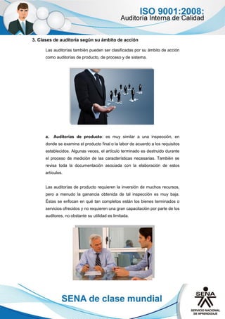 3. Clases de auditoría según su ámbito de acción
Las auditorías también pueden ser clasificadas por su ámbito de acción
como auditorías de producto, de proceso y de sistema.
a. Auditorías de producto: es muy similar a una inspección, en
donde se examina el producto final o la labor de acuerdo a los requisitos
establecidos. Algunas veces, el artículo terminado es destruido durante
el proceso de medición de las características necesarias. También se
revisa toda la documentación asociada con la elaboración de estos
artículos.
Las auditorías de producto requieren la inversión de muchos recursos,
pero a menudo la ganancia obtenida de tal inspección es muy baja.
Éstas se enfocan en qué tan completos están los bienes terminados o
servicios ofrecidos y no requieren una gran capacitación por parte de los
auditores, no obstante su utilidad es limitada.
 