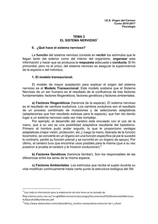 I.E.S. Virgen del Carmen
Curso 2016-2017
Psicología
TEMA 2
EL SISTEMA NERVIOSO1
0. ¿Qué hace el sistema nervioso?
La función del sistema nervioso consiste en recibir los estímulos que le
llegan tanto del exterior como del interior del organismo, organizar esta
información y hacer que se produzca la respuesta adecuada o conducta. El fin
primordial, pero no el único, del sistema nervioso es asegurar la supervivencia
de la especie o del individuo.
1. El modelo transaccional.
El modelo de mayor aceptación para explicar el origen del sistema
nervioso es el Modelo Transaccional. Este modelo sostiene que el Sistema
Nervioso de un ser humano es el resultado de la confluencia de tres factores
fundamentales: factores filogenéticos, factores genéticos y factores ambientales.
a) Factores filogenéticos (herencia de la especie). El sistema nervioso
es el resultado de cambios evolutivos. Los cambios evolutivos son el resultado
de un proceso combinado de mutaciones y de selecciones adaptativas
(adaptaciones que han resultado exitosas para la especie), que han ido dando
lugar a un sistema nervioso cada vez más complejo.
Por ejemplo, el desarrollo del cerebro está vinculado con el uso de la
mano, que a su vez es una posibilidad adaptativa resultante del bipedismo.
Primero el hombre pudo andar erguido, lo que le proporciono ventajas
adaptativas (mejor visión, protección, etc.); luego la mano, liberada de la función
locomotriz, se convierte en un órgano sin una función específica (al pie le sucedió
lo contrario, perdió su función prensil y se convirtió en un órgano de apoyo). Por
último, el cerebro tuvo que encontrar usos posibles para la misma (que a su vez
pusieron a prueba el cerebro y le hicieron evolucionar).2
b) Factores Genéticos (herencia familiar). Son los responsables de las
diferencias entre los seres de la misma especie.
c) Factores Ambientales. Los estímulos que recibe el sujeto durante su
vida modifican continuamente hasta cierto punto la estructura biológica del SN.
																																																								
1
	Casi	toda	la	información	para	la	elaboración	de	este	tema	se	ha	tomado	de:		
http://almez.pntic.mec.es/~erug0000/orientacion/psicologia/Documentos/El%20Sistema%20Nervioso
%20para%20Bachillerato.pdf	
2
	http://www.dailymotion.com/video/x8mtuj_cerebro-manipulativo-evolucion-de-l_school	
 