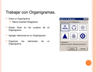 Trabajar con Organigramas.
 Crear un Organigrama
 Menú Insertar>Diagrama
 Añadir Texto en los cuadros de un
Organigrama.
 Agregar relaciones en un Organigrama.
 Organizar los elementos de un
Organigrama.
 