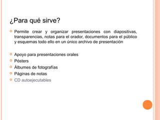 ¿Para qué sirve?
 Permite crear y organizar presentaciones con diapositivas,
transparencias, notas para el orador, documentos para el público
y esquemas todo ello en un único archivo de presentación
 Apoyo para presentaciones orales
 Pósters
 Álbumes de fotografías
 Páginas de notas
 CD autoejecutables
 