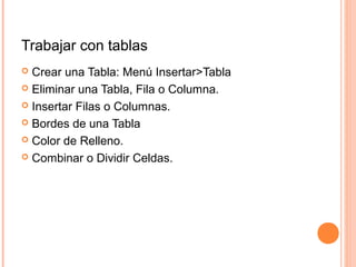 Trabajar con tablas
 Crear una Tabla: Menú Insertar>Tabla
 Eliminar una Tabla, Fila o Columna.
 Insertar Filas o Columnas.
 Bordes de una Tabla
 Color de Relleno.
 Combinar o Dividir Celdas.
 