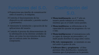 Funciones del S.O.
Proporciona una interfaz de comunicación
entre el usuario y la máquina.
Controla el funcionamiento de los
dispositivos del ordenador y permite usarlos
y gestionarlos.
Administra la instalación y ejecución de las
aplicaciones del usuario.
Controla el proceso de almacenamiento de
la información en las distintas unidades de
disco, así como los movimientos de daros
que se realicen entre los distintos
componente.
Clasificación del
S.O.
Mono/multiusuario: en el 1º sólo un
usuario puede trabajar en el sistema,
mientras que en el multi varios pueden.
Mono/multitarea: se diferencian en la
capacidad de ejecutar un programa a la vez
o más.
Mono/multiproceso: el monoproceso solo
es capaz de manejar un procesador y el
multi puede distribuir la carga entre varios.
De red y monopuesto: es instalado en una
red como el gestor de esta.
Software libre y propietario: el libre
permiten libre distribución e instalación
mientras que el propietario no lo permite,
 