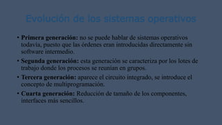 Evolución de los sistemas operativos
• Primera generación: no se puede hablar de sistemas operativos
todavía, puesto que las órdenes eran introducidas directamente sin
software intermedio.
• Segunda generación: esta generación se caracteriza por los lotes de
trabajo donde los procesos se reunían en grupos.
• Tercera generación: aparece el circuito integrado, se introduce el
concepto de multiprogramación.
• Cuarta generación: Reducción de tamaño de los componentes,
interfaces más sencillos.
 