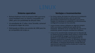 LINUX
Sistema operativo
• Richard Stallman inició el proyecto GNU que tenía
como finalidad crear un sistema compatible con
UNIX, pero con posibilidad de difusión libre.
• Un estudiante de 17 años, Linus Torvalds, comenzó
el proyecto origen de Linux.
• Está basado en Minix una versión de UNIX para los
pc compatibles de la épo.ca
Ventajas e inconvenientes
• En Linux a pesar de todos los esfuerzos la instalación
no resulta sencilla siempre, pero te permite
personalizar totalmente los paquetes que quieras
instalar. En Windows la instalación es mínimamente
configurarle aunque es muy sencilla.
• Linux al tener menos software en algunos campos
sufre una menor aceptación por parte de las
empresas. Windows al ser el más fácil de usar en las
empresas, posee una gran cantidad de software.
• Linux se ha caracterizado siempre por la robustez de
su sistema ya que pueden pasar meses e incluso años
sin la necesidad de apagar o reiniciar el equipo,
también si una aplicación falla simplemente no
bloquea totalmente al equipo. En Windows siempre
hay que reiniciar cuando se cambia la configuración
del sistema, se bloquea fácilmente cuando ejecuta
operaciones aparentemente simples por lo que hay
que reiniciar el equipo.
 