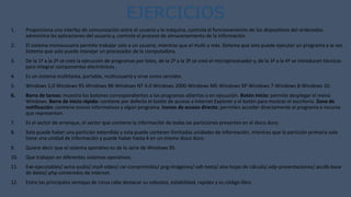 EJERCICIOS
1. Proporciona una interfaz de comunicación entre el usuario y la máquina, controla el funcionamiento de los dispositivos del ordenador,
administra las aplicaciones del usuario y, controla el proceso de almacenamiento de la información.
2. El sistema monousuario permite trabajar solo a un usuario, mientras que el multi a más. Sistema que solo puede ejecutar un programa a la vez.
Sistema que solo puede manejar un procesador de la computadora.
3. De la 1ª a la 2ª se creó la ejecución de programas por lotes, de la 2ª a la 3ª se creó el microprocesador y, de la 3ª a la 4ª se introducen técnicas
para integrar componentes electrónicos .
4. Es un sistema multitarea, portable, multiusuario y sirve como servidor.
5. Windows 1,0-Windows 95-Windows 98-Windows NT 4.0-Windows 2000-Windows ME-Windows XP-Windows 7-Windows 8-Windows 10.
6. Barra de tareas: muestra los botones correspondientes a los programas abiertos o en ejecución. Botón Inicio: permite desplegar el menú
Windows. Barra de inicio rápido: contiene por defecto el botón de acceso a Internet Explorer y el botón para mostrar el escritorio. Zona de
notificación: contiene iconos informativos y algún programa. Iconos de acceso directo: permiten acceder directamente al programa o recurso
que representan.
7. Es el sector de arranque, el sector que contiene la información de todas las particiones presentes en el disco duro.
8. Solo puede haber una partición extendida y esta puede contener ilimitadas unidades de información, mientras que la partición primaria solo
tiene una unidad de información y puede haber hasta 4 en un mismo disco duro.
9. Quiere decir que el sistema operativo es de la serie de Windows 95.
10. Que trabajan en diferentes sistemas operativos.
11. Exe-ejecutables/.wma-audio/.mp4-vídeo/.rar-comprimidos/.png-imágenes/.odt-texto/.xlsx-hojas de cálculo/.odp-presentaciones/.accdb-base
de datos/.php-contenidos de internet.
12. Entre las principales ventajas de Linux cabe destacar su robustez, estabilidad, rapidez y es código libre.
 
