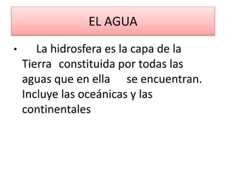 EL AGUA
• La hidrosfera es la capa de la
Tierra constituida por todas las
aguas que en ella se encuentran.
Incluye las oceánicas y las
continentales
 