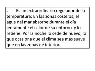 • Es un extraordinario regulador de la
temperatura: En las zonas costeras, el
agua del mar absorbe durante el día
lentamente el calor de su entorno y lo
retiene. Por la noche lo cede de nuevo, lo
que ocasiona que el clima sea más suave
que en las zonas de interior.
 