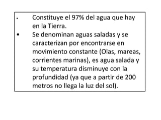 • Constituye el 97% del agua que hay
en la Tierra.
• Se denominan aguas saladas y se
caracterizan por encontrarse en
movimiento constante (Olas, mareas,
corrientes marinas), es agua salada y
su temperatura disminuye con la
profundidad (ya que a partir de 200
metros no llega la luz del sol).
 