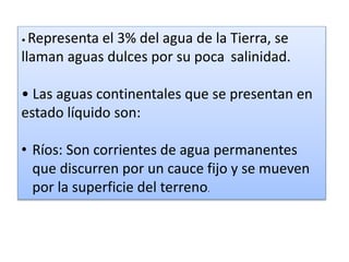 • Representa el 3% del agua de la Tierra, se
llaman aguas dulces por su poca salinidad.
• Las aguas continentales que se presentan en
estado líquido son:
• Ríos: Son corrientes de agua permanentes
que discurren por un cauce fijo y se mueven
por la superficie del terreno.
 