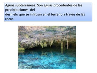 Aguas subterráneas: Son aguas procedentes de las
precipitaciones del
deshielo que se infiltran en el terreno a través de las
rocas.
 