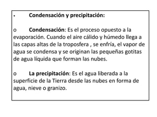 • Condensación y precipitación:
o Condensación: Es el proceso opuesto a la
evaporación. Cuando el aire cálido y húmedo llega a
las capas altas de la troposfera , se enfría, el vapor de
agua se condensa y se originan las pequeñas gotitas
de agua líquida que forman las nubes.
o La precipitación: Es el agua liberada a la
superficie de la Tierra desde las nubes en forma de
agua, nieve o granizo.
 