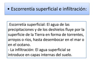 • Escorrentía superficial e infiltración:
- Escorretía superficial: El agua de las
precipitaciones y de los deshielos fluye por la
superficie de la Tierra en forma de torrentes,
arroyos o ríos, hasta desembocar en el mar o
en el océano.
- La infiltración: El agua superficial se
introduce en capas internas del suelo.
 