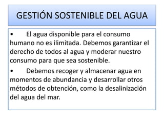 GESTIÓN SOSTENIBLE DEL AGUA
• El agua disponible para el consumo
humano no es ilimitada. Debemos garantizar el
derecho de todos al agua y moderar nuestro
consumo para que sea sostenible.
• Debemos recoger y almacenar agua en
momentos de abundancia y desarrollar otros
métodos de obtención, como la desalinización
del agua del mar.
 