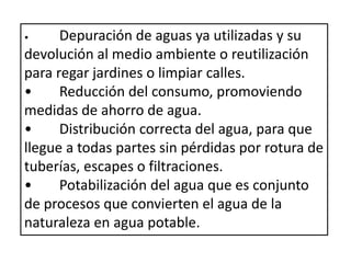 • Depuración de aguas ya utilizadas y su
devolución al medio ambiente o reutilización
para regar jardines o limpiar calles.
• Reducción del consumo, promoviendo
medidas de ahorro de agua.
• Distribución correcta del agua, para que
llegue a todas partes sin pérdidas por rotura de
tuberías, escapes o filtraciones.
• Potabilización del agua que es conjunto
de procesos que convierten el agua de la
naturaleza en agua potable.
 