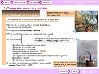 HISTORIA DEL MUNDO CONTEMPORÁNEO
TEMA 2
RECURSOS INTERNETPRESENTACIÓN
Santillana
INICIO
SALIRSALIRANTERIORANTERIOR
3.- Transportes, comercio y capitales
La revolución de los transportes
Las mejoras en el transporte empezaron en el siglo XVIII
Inauguración del ferrocarril entre
Stcokton y Darlington en 1825, pintura de
John Dobbin (1875)
En este cuadro de W. Turner, un
moderno barco de vapor remolca
a un navío a vela
El inicio fue la construcción de una red de canales y
la mejora de las vías fluviales
Se mejoraron las carreteras y caminos
Pero la auténtica revolución la protagonizó el ferrocarril
La máquina de vapor aplicada al transporte con la
locomotora a vapor (George Stephenson)
Sus consecuencias
- Benefició a la metalurgia (trenes y raíles)
- Desarrolló la ingeniería civil
- Facilitó el transporte pesado
- Redujo el tiempo del transporte
- Abarató el precio de las mercaderías
- La exigencia de la enorme inversión potenció la creación de grandes
sociedades de capital
- Se fomentó el movimiento de personas
DOC. 15
La red de transportes se completó con la navegación
a vapor (Robert Fulton, 1807)
 