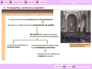 HISTORIA DEL MUNDO CONTEMPORÁNEO
TEMA 2
RECURSOS INTERNETPRESENTACIÓN
Santillana
INICIO
SALIRSALIRANTERIORANTERIOR
La inversión productiva y el espíritu de empresa
A causa de los enormes beneficios de la industrialización
Se generó un notable proceso de acumulación de capital
Se invirtió para mejorar el proceso
productivo (innovaciones tecnológicas)
Los primeros industriales se
autofinanciaban
Las empresas familiares dieron lugar
a las sociedades anónimas
Acciones que se cotizaban en
la bolsa de Londres
Interior de la Bolsa de Londres a
comienzos del siglo XIX
3.- Transportes, comercio y capitales
 