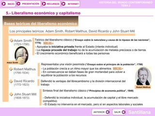 HISTORIA DEL MUNDO CONTEMPORÁNEO
TEMA 2
RECURSOS INTERNETPRESENTACIÓN
Santillana
INICIO
SALIRSALIRANTERIORANTERIOR
5.- Liberalismo económico y capitalismo
Bases teóricas del liberalismo económico
Los principales teóricos: Adam Smith, Robert Malthus, David Ricardo y John Stuart Mill
Adam Smith
(1723-1790)
Robert Malthus
(1766-1834)
David Ricardo
(1772-1823)
John Stuart Mill
(1808-1873)
Teórico del liberalismo clásico (“Ensayo sobre la naturaleza y causa de la riqueza de las naciones”,
1776)
- Apoyaba la iniciativa privada frente al Estado (interés individual)
- La riqueza procede del trabajo no de la acumulación de metales preciosos o de tierras
- El crecimiento económico beneficiará a todas las personas
Representaba una visión pesimista (“Ensayo sobre el principio de la población”, 1798)
- La población crecía a un ritmo mayor que los alimentos
- En consecuencia se daban fases de gran mortandad para volver a
equilibrar la población a los recursos
Defendió la ventajas del librecambismo y la división internacional del
trabajo
Síntesis final del liberalismo clásico (“Principios de economía política”, 1848)
- Defendió la iniciativa individual, la acumulación de capital y el libre mercado
competitivo
- El Estado no intervenía en el mercado, pero sí en aspectos laborales y sociales
Robert Malthus
Adam Smith
DOC. 23
DOC. 22
 