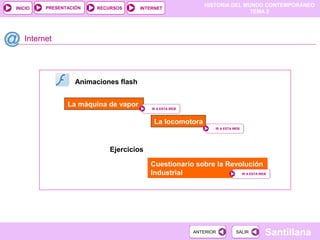 HISTORIA DEL MUNDO CONTEMPORÁNEO
TEMA 2
RECURSOS INTERNETPRESENTACIÓN
Santillana
INICIO
SALIRSALIRANTERIORANTERIOR
Internet
La máquina de vapor
La locomotora
IR A ESTA WEBIR A ESTA WEB
IR A ESTA WEBIR A ESTA WEB
Animaciones flash
Ejercicios
Cuestionario sobre la Revolución
Industrial IR A ESTA WEBIR A ESTA WEB
 