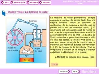 HISTORIA DEL MUNDO CONTEMPORÁNEO
TEMA 2
RECURSOS INTERNETPRESENTACIÓN
Santillana
INICIO
SALIRSALIRANTERIORANTERIOR
Imagen y texto: La máquina de vapor
La máquina de vapor permanecerá siempre
asociada al nombre de James Watt. Fue una
mejora decisiva; redujo el consumo de
combustible de la máquina y permitió que se
pudiera utilizar en casi cualquier parte […]. El
rendimiento del combustible pasó de menos de
un 1% en la máquina de Newcomen a un 4,5%
aproximadamente en la de Watt […]. La obra de
Watt combinaba el genio inventivo con el afán
de bajar los costes. El mismo Watt decía […]
que «su mente perseguía la construcción de
máquinas que fueran tan baratas como buenas»
[…]. En la historia de la tecnología, Watt es
comparable a Pasteur en la biología, a Newton
en la física o a Beethoven en la música.
J. MOKYR, La palanca de la riqueza, 1993
DOC.12
 