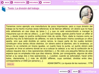 HISTORIA DEL MUNDO CONTEMPORÁNEO
TEMA 2
RECURSOS INTERNETPRESENTACIÓN
Santillana
INICIO
SALIRSALIRANTERIORANTERIOR
Texto: La división del trabajo
Tomemos como ejemplo una manufactura de poca importancia, pero a cuya división del
trabajo se ha hecho muchas veces referencia: la de fabricar alfileres. Un obrero que no haya
sido adiestrado en esa clase de tarea […] y que no esté acostumbrado a manejar la
maquinaria que en ella se utiliza […], por más que trabaje, apenas podría hacer un alfiler al
día, y desde luego no podría confeccionar más de veinte. Pero, dada la manera como se
practica hoy día la fabricación de alfileres, no solo la fabricación misma constituye un oficio
aparte, sino que está dividida en varios ramos, la mayor parte de los cuales también
constituyen otros tantos oficios distintos. Un obrero estira el alambre, otro lo endereza, un
tercero lo va cortando en trozos iguales, un cuarto hace la punta, un quinto obrero está
ocupado en limar el extremo donde se va a colocar la cabeza: a su vez la confección de la
cabeza requiere dos o tres operaciones distintas [...]. He visto una pequeña fábrica de esta
especie que no empleaba más que diez obreros, donde, por consiguiente, algunos de ellos
tenían a su cargo dos o tres operaciones. […] podían, cuando se esforzaban, hacer entre
todos, diariamente, [...] más de 48.000 alfileres, cuya cantidad, dividida entre diez,
correspondería a 4.800 por persona [...].
ADAM SMITH, La riqueza de las naciones , 1776DOC.23
 