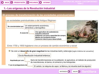 HISTORIA DEL MUNDO CONTEMPORÁNEO
TEMA 2
RECURSOS INTERNETPRESENTACIÓN
Santillana
INICIO
SALIRSALIRANTERIORANTERIOR
El proceso de transformación de las sociedades preindustriales
Las sociedades preindustriales o del Antiguo Régimen
Un estancamiento económico,
alimenticio y demográfico
Entre 1750 y 1850 Inglaterra vive un proceso de cambio económico y social
Se creó un desarrollo de gran magnitud de las industrias textil y siderurgia (región británica de Lancashire)
Se caracterizaban por
1.- Los orígenes de la Revolución Industrial
A causa de
Una agricultura de subsistencia
Industria artesanal
Población con poca capacidad de compra
Medios de transporte lentos
Comercio interno poco desarrollado
Era la Revolución Industrial británica
Serie de transformaciones en la población, la agricultura, el método de producción
de manufacturas, la banca, el comercio y los transportes
Impulsada por una
Y con el protagonismo de
El carbón, la máquina de vapor, la fábrica y la industria textil de algodón
 